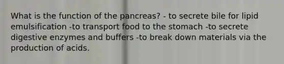 What is the function of the pancreas? - to secrete bile for lipid emulsification -to transport food to the stomach -to secrete digestive enzymes and buffers -to break down materials via the production of acids.