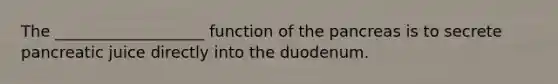 The ___________________ function of the pancreas is to secrete pancreatic juice directly into the duodenum.