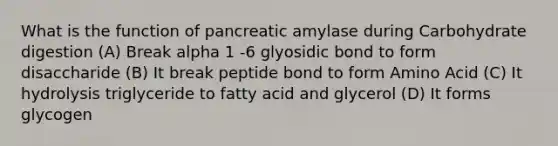 What is the function of pancreatic amylase during Carbohydrate digestion (A) Break alpha 1 -6 glyosidic bond to form disaccharide (B) It break peptide bond to form Amino Acid (C) It hydrolysis triglyceride to fatty acid and glycerol (D) It forms glycogen