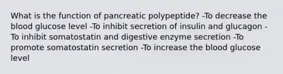 What is the function of pancreatic polypeptide? -To decrease the blood glucose level -To inhibit secretion of insulin and glucagon -To inhibit somatostatin and digestive enzyme secretion -To promote somatostatin secretion -To increase the blood glucose level