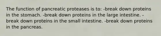 The function of pancreatic proteases is to: -break down proteins in the stomach. -break down proteins in the large intestine. -break down proteins in the small intestine. -break down proteins in the pancreas.