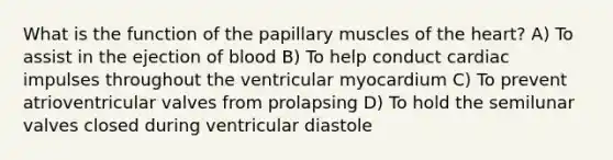 What is the function of the papillary muscles of <a href='https://www.questionai.com/knowledge/kya8ocqc6o-the-heart' class='anchor-knowledge'>the heart</a>? A) To assist in the ejection of blood B) To help conduct cardiac impulses throughout the ventricular myocardium C) To prevent atrioventricular valves from prolapsing D) To hold the semilunar valves closed during ventricular diastole