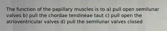 The function of the papillary muscles is to a) pull open semilunar valves b) pull the chordae tendineae taut c) pull open the atrioventricular valves d) pull the semilunar valves closed