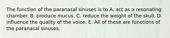 The function of the paranasal sinuses is to A. act as a resonating chamber. B. produce mucus. C. reduce the weight of the skull. D. influence the quality of the voice. E. All of these are functions of the paranasal sinuses.