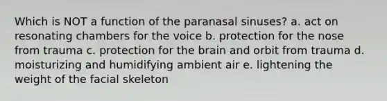 Which is NOT a function of the paranasal sinuses? a. act on resonating chambers for the voice b. protection for the nose from trauma c. protection for the brain and orbit from trauma d. moisturizing and humidifying ambient air e. lightening the weight of the facial skeleton