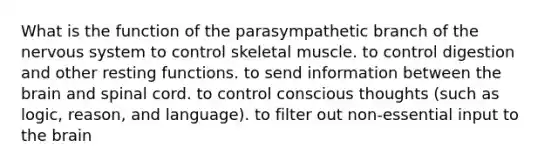 What is the function of the parasympathetic branch of the nervous system to control skeletal muscle. to control digestion and other resting functions. to send information between the brain and spinal cord. to control conscious thoughts (such as logic, reason, and language). to filter out non-essential input to the brain