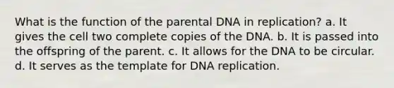 What is the function of the parental DNA in replication? a. It gives the cell two complete copies of the DNA. b. It is passed into the offspring of the parent. c. It allows for the DNA to be circular. d. It serves as the template for DNA replication.