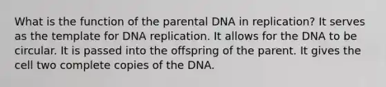 What is the function of the parental DNA in replication? It serves as the template for DNA replication. It allows for the DNA to be circular. It is passed into the offspring of the parent. It gives the cell two complete copies of the DNA.