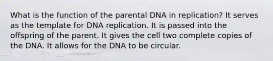 What is the function of the parental DNA in replication? It serves as the template for <a href='https://www.questionai.com/knowledge/kofV2VQU2J-dna-replication' class='anchor-knowledge'>dna replication</a>. It is passed into the offspring of the parent. It gives the cell two complete copies of the DNA. It allows for the DNA to be circular.