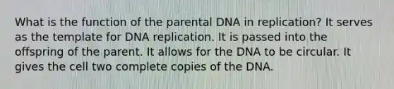 What is the function of the parental DNA in replication? It serves as the template for DNA replication. It is passed into the offspring of the parent. It allows for the DNA to be circular. It gives the cell two complete copies of the DNA.