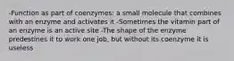 -Function as part of coenzymes: a small molecule that combines with an enzyme and activates it -Sometimes the vitamin part of an enzyme is an active site -The shape of the enzyme predestines it to work one job, but without its coenzyme it is useless