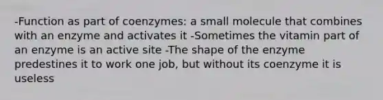 -Function as part of coenzymes: a small molecule that combines with an enzyme and activates it -Sometimes the vitamin part of an enzyme is an active site -The shape of the enzyme predestines it to work one job, but without its coenzyme it is useless