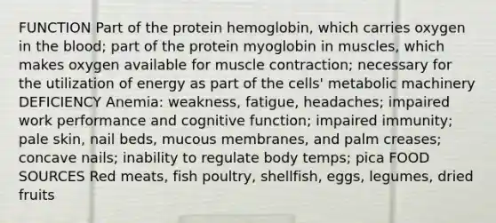 FUNCTION Part of the protein hemoglobin, which carries oxygen in the blood; part of the protein myoglobin in muscles, which makes oxygen available for muscle contraction; necessary for the utilization of energy as part of the cells' metabolic machinery DEFICIENCY Anemia: weakness, fatigue, headaches; impaired work performance and cognitive function; impaired immunity; pale skin, nail beds, mucous membranes, and palm creases; concave nails; inability to regulate body temps; pica FOOD SOURCES Red meats, fish poultry, shellfish, eggs, legumes, dried fruits