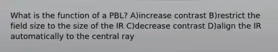 What is the function of a PBL? A)increase contrast B)restrict the field size to the size of the IR C)decrease contrast D)align the IR automatically to the central ray