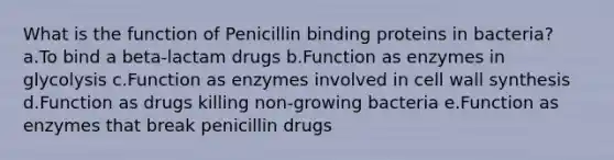 What is the function of Penicillin binding proteins in bacteria? a.To bind a beta-lactam drugs b.Function as enzymes in glycolysis c.Function as enzymes involved in cell wall synthesis d.Function as drugs killing non-growing bacteria e.Function as enzymes that break penicillin drugs