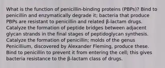 What is the function of penicillin-binding proteins (PBPs)? Bind to penicillin and enzymatically degrade it; bacteria that produce PBPs are resistant to penicillin and related β-lactam drugs. Catalyze the formation of peptide bridges between adjacent glycan strands in the final stages of peptidoglycan synthesis. Catalyze the formation of penicillin; molds of the genus Penicillium, discovered by Alexander Fleming, produce these. Bind to penicillin to prevent it from entering the cell; this gives bacteria resistance to the β-lactam class of drugs.