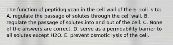 The function of peptidoglycan in the cell wall of the E. coli is to: A. regulate the passage of solutes through the cell wall. B. regulate the passage of solutes into and out of the cell. C. None of the answers are correct. D. serve as a permeability barrier to all solutes except H2O. E. prevent osmotic lysis of the cell.