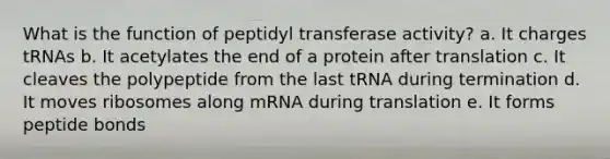 What is the function of peptidyl transferase activity? a. It charges tRNAs b. It acetylates the end of a protein after translation c. It cleaves the polypeptide from the last tRNA during termination d. It moves ribosomes along mRNA during translation e. It forms peptide bonds