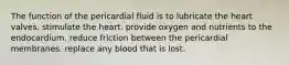 The function of the pericardial fluid is to lubricate the heart valves. stimulate the heart. provide oxygen and nutrients to the endocardium. reduce friction between the pericardial membranes. replace any blood that is lost.