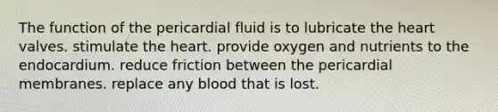 The function of the pericardial fluid is to lubricate the heart valves. stimulate the heart. provide oxygen and nutrients to the endocardium. reduce friction between the pericardial membranes. replace any blood that is lost.