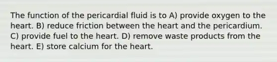 The function of the pericardial fluid is to A) provide oxygen to the heart. B) reduce friction between the heart and the pericardium. C) provide fuel to the heart. D) remove waste products from the heart. E) store calcium for the heart.