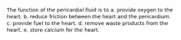 The function of the pericardial fluid is to a. provide oxygen to the heart. b. reduce friction between the heart and the pericardium. c. provide fuel to the heart. d. remove waste products from the heart. e. store calcium for the heart.