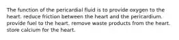 The function of the pericardial fluid is to provide oxygen to the heart. reduce friction between the heart and the pericardium. provide fuel to the heart. remove waste products from the heart. store calcium for the heart.