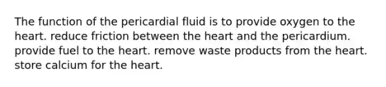 The function of the pericardial fluid is to provide oxygen to the heart. reduce friction between the heart and the pericardium. provide fuel to the heart. remove waste products from the heart. store calcium for the heart.