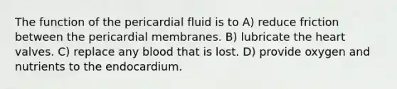 The function of the pericardial fluid is to A) reduce friction between the pericardial membranes. B) lubricate the heart valves. C) replace any blood that is lost. D) provide oxygen and nutrients to the endocardium.