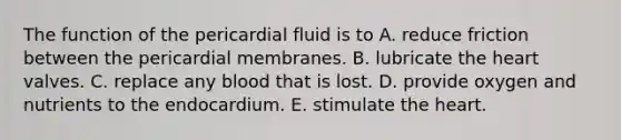 The function of the pericardial fluid is to A. reduce friction between the pericardial membranes. B. lubricate the heart valves. C. replace any blood that is lost. D. provide oxygen and nutrients to the endocardium. E. stimulate the heart.