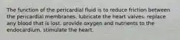 The function of the pericardial fluid is to reduce friction between the pericardial membranes. lubricate the heart valves. replace any blood that is lost. provide oxygen and nutrients to the endocardium. stimulate the heart.