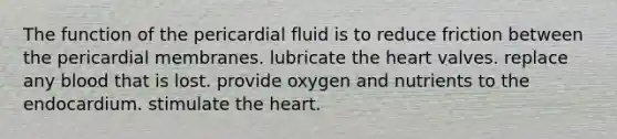 The function of the pericardial fluid is to reduce friction between the pericardial membranes. lubricate the heart valves. replace any blood that is lost. provide oxygen and nutrients to the endocardium. stimulate the heart.