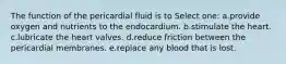 The function of the pericardial fluid is to Select one: a.provide oxygen and nutrients to the endocardium. b.stimulate the heart. c.lubricate the heart valves. d.reduce friction between the pericardial membranes. e.replace any blood that is lost.