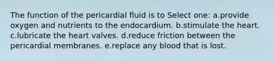 The function of the pericardial fluid is to Select one: a.provide oxygen and nutrients to the endocardium. b.stimulate <a href='https://www.questionai.com/knowledge/kya8ocqc6o-the-heart' class='anchor-knowledge'>the heart</a>. c.lubricate the heart valves. d.reduce friction between the pericardial membranes. e.replace any blood that is lost.