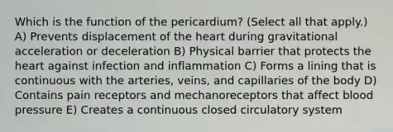 Which is the function of the pericardium? (Select all that apply.) A) Prevents displacement of the heart during gravitational acceleration or deceleration B) Physical barrier that protects the heart against infection and inflammation C) Forms a lining that is continuous with the arteries, veins, and capillaries of the body D) Contains pain receptors and mechanoreceptors that affect blood pressure E) Creates a continuous closed circulatory system