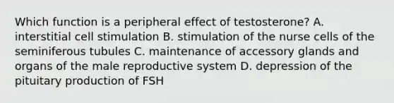 Which function is a peripheral effect of testosterone? A. interstitial cell stimulation B. stimulation of the nurse cells of the seminiferous tubules C. maintenance of accessory glands and organs of <a href='https://www.questionai.com/knowledge/ko2jTOWz3J-the-male-reproductive-system' class='anchor-knowledge'>the male reproductive system</a> D. depression of the pituitary production of FSH