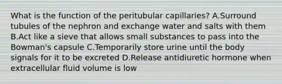 What is the function of the peritubular capillaries? A.Surround tubules of the nephron and exchange water and salts with them B.Act like a sieve that allows small substances to pass into the Bowman's capsule C.Temporarily store urine until the body signals for it to be excreted D.Release antidiuretic hormone when extracellular fluid volume is low