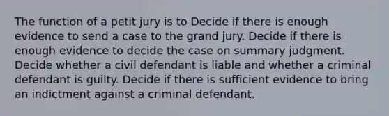 The function of a petit jury is to Decide if there is enough evidence to send a case to the grand jury. Decide if there is enough evidence to decide the case on summary judgment. Decide whether a civil defendant is liable and whether a criminal defendant is guilty. Decide if there is sufficient evidence to bring an indictment against a criminal defendant.