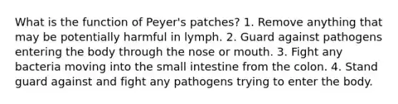 What is the function of Peyer's patches? 1. Remove anything that may be potentially harmful in lymph. 2. Guard against pathogens entering the body through the nose or mouth. 3. Fight any bacteria moving into the small intestine from the colon. 4. Stand guard against and fight any pathogens trying to enter the body.