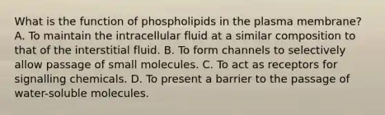 What is the function of phospholipids in the plasma membrane? A. To maintain the intracellular fluid at a similar composition to that of the interstitial fluid. B. To form channels to selectively allow passage of small molecules. C. To act as receptors for signalling chemicals. D. To present a barrier to the passage of water-soluble molecules.