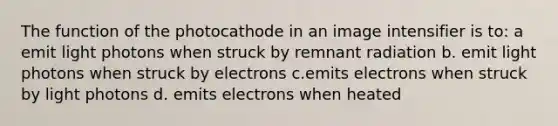 The function of the photocathode in an image intensifier is to: a emit light photons when struck by remnant radiation b. emit light photons when struck by electrons c.emits electrons when struck by light photons d. emits electrons when heated