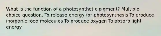 What is the function of a photosynthetic pigment? Multiple choice question. To release energy for photosynthesis To produce inorganic food molecules To produce oxygen To absorb light energy