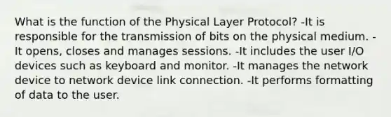 What is the function of the Physical Layer Protocol? -It is responsible for the transmission of bits on the physical medium. -It opens, closes and manages sessions. -It includes the user I/O devices such as keyboard and monitor. -It manages the network device to network device link connection. -It performs formatting of data to the user.