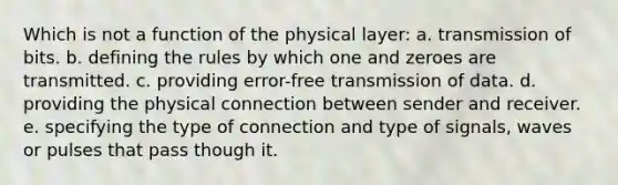 Which is not a function of the physical layer: a. transmission of bits. b. defining the rules by which one and zeroes are transmitted. c. providing error-free transmission of data. d. providing the physical connection between sender and receiver. e. specifying the type of connection and type of signals, waves or pulses that pass though it.