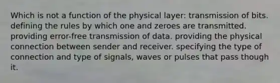 Which is not a function of the physical layer: transmission of bits. defining the rules by which one and zeroes are transmitted. providing error-free transmission of data. providing the physical connection between sender and receiver. specifying the type of connection and type of signals, waves or pulses that pass though it.