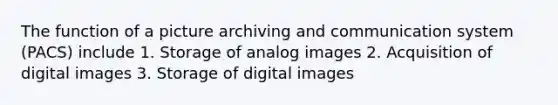 The function of a picture archiving and communication system (PACS) include 1. Storage of analog images 2. Acquisition of digital images 3. Storage of digital images