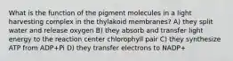 What is the function of the pigment molecules in a light harvesting complex in the thylakoid membranes? A) they split water and release oxygen B) they absorb and transfer light energy to the reaction center chlorophyll pair C) they synthesize ATP from ADP+Pi D) they transfer electrons to NADP+