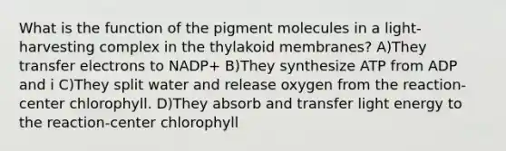 What is the function of the pigment molecules in a light-harvesting complex in the thylakoid membranes? A)They transfer electrons to NADP+ B)They synthesize ATP from ADP and i C)They split water and release oxygen from the reaction-center chlorophyll. D)They absorb and transfer light energy to the reaction-center chlorophyll