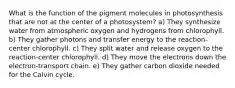 What is the function of the pigment molecules in photosynthesis that are not at the center of a photosystem? a) They synthesize water from atmospheric oxygen and hydrogens from chlorophyll. b) They gather photons and transfer energy to the reaction-center chlorophyll. c) They split water and release oxygen to the reaction-center chlorophyll. d) They move the electrons down the electron-transport chain. e) They gather carbon dioxide needed for the Calvin cycle.