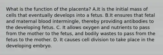 What is the function of the placenta? A.It is the initial mass of cells that eventually develops into a fetus. B.It ensures that fetal and maternal blood intermingle, thereby providing antibodies to the developing fetus. C. It allows oxygen and nutrients to pass from the mother to the fetus, and bodily wastes to pass from the fetus to the mother. D. It causes cell division to take place in the developing embryo.